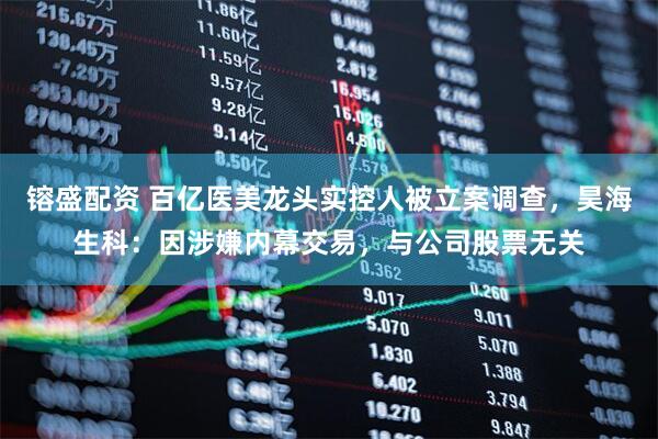 镕盛配资 百亿医美龙头实控人被立案调查，昊海生科：因涉嫌内幕交易，与公司股票无关