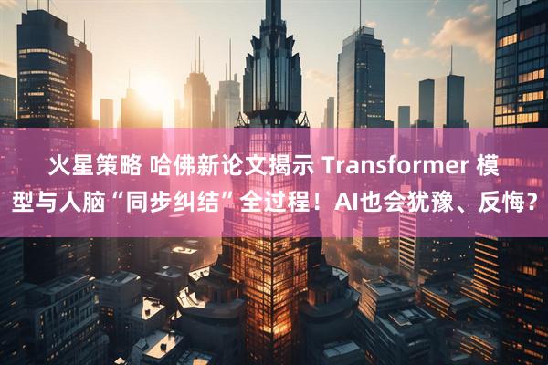 火星策略 哈佛新论文揭示 Transformer 模型与人脑“同步纠结”全过程！AI也会犹豫、反悔？