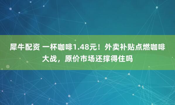 犀牛配资 一杯咖啡1.48元！外卖补贴点燃咖啡大战，原价市场还撑得住吗