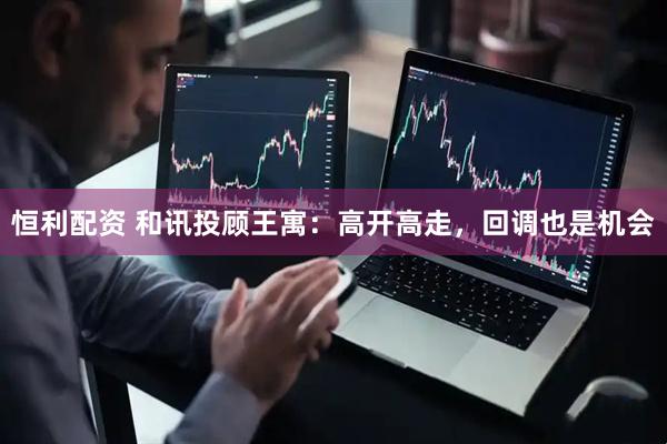 恒利配资 和讯投顾王寓：高开高走，回调也是机会