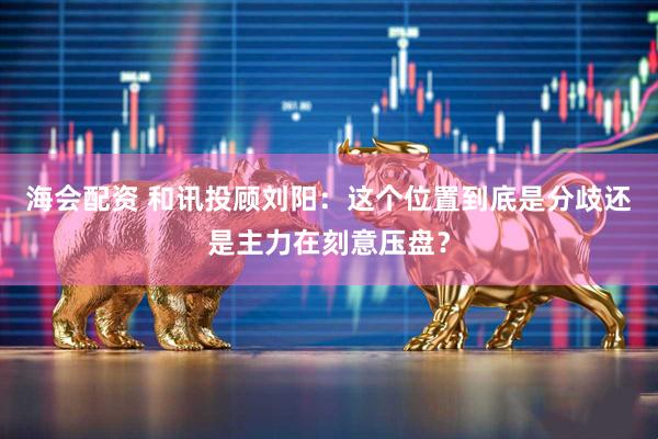 海会配资 和讯投顾刘阳：这个位置到底是分歧还是主力在刻意压盘？