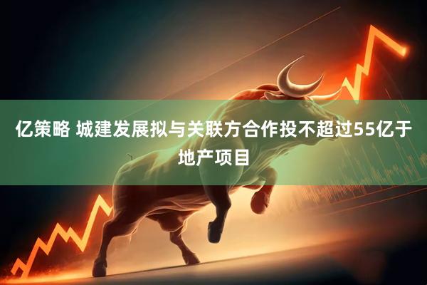 亿策略 城建发展拟与关联方合作投不超过55亿于地产项目