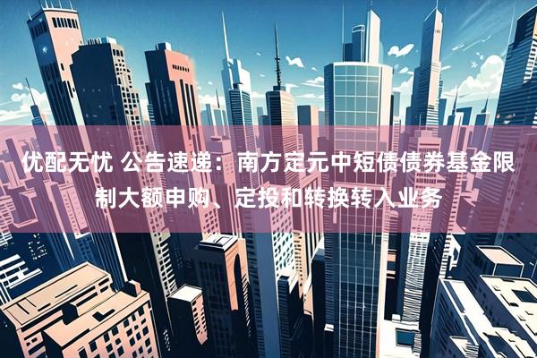优配无忧 公告速递：南方定元中短债债券基金限制大额申购、定投和转换转入业务