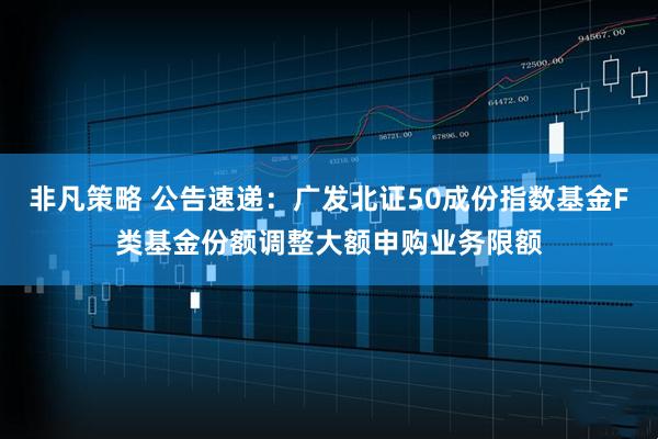 非凡策略 公告速递：广发北证50成份指数基金F类基金份额调整大额申购业务限额
