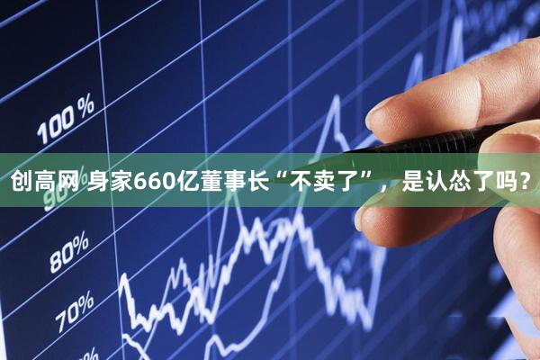 创高网 身家660亿董事长“不卖了”，是认怂了吗？