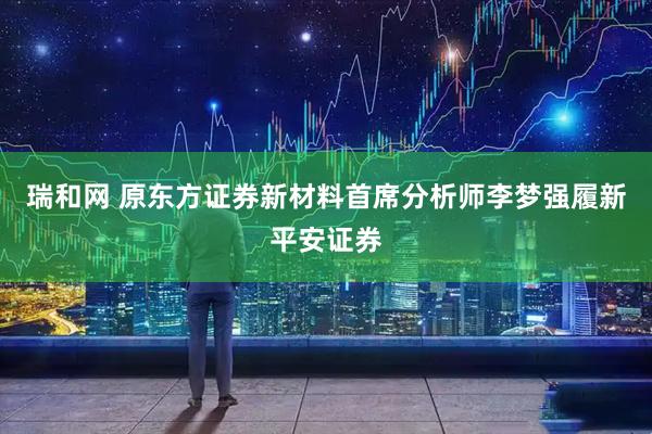 瑞和网 原东方证券新材料首席分析师李梦强履新平安证券