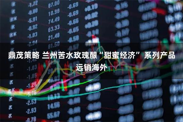 鼎茂策略 兰州苦水玫瑰酿“甜蜜经济” 系列产品远销海外