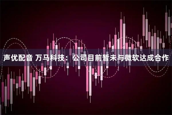 声优配音 万马科技：公司目前暂未与微软达成合作