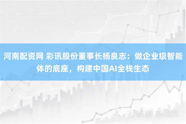 河南配资网 彩讯股份董事长杨良志：做企业级智能体的底座，构建中国AI全栈生态