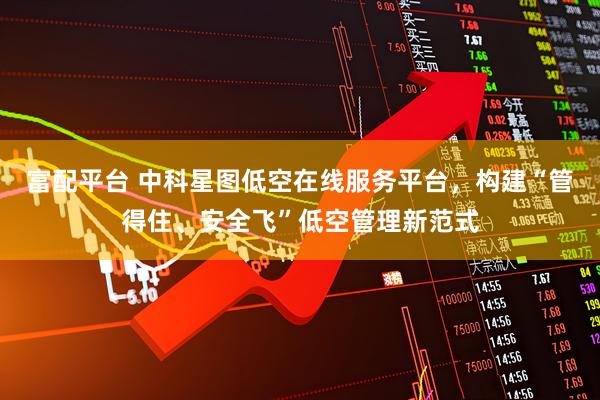 富配平台 中科星图低空在线服务平台，构建“管得住、安全飞”低空管理新范式