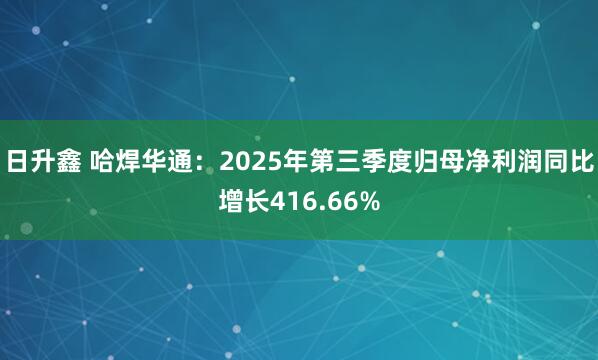 日升鑫 哈焊华通：2025年第三季度归母净利润同比增长416.66%