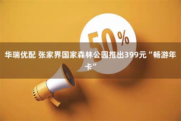 华瑞优配 张家界国家森林公园推出399元“畅游年卡”