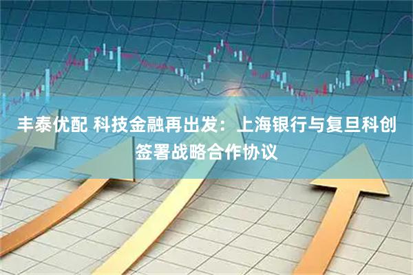 丰泰优配 科技金融再出发：上海银行与复旦科创签署战略合作协议
