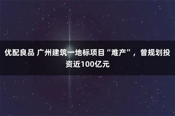 优配良品 广州建筑一地标项目“难产”，曾规划投资近100亿元