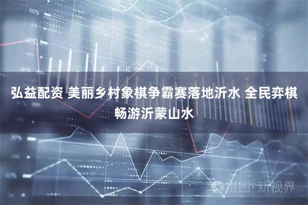 弘益配资 美丽乡村象棋争霸赛落地沂水 全民弈棋畅游沂蒙山水