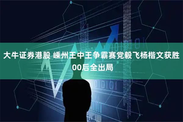 大牛证券港股 嵊州王中王争霸赛党毅飞杨楷文获胜 00后全出局